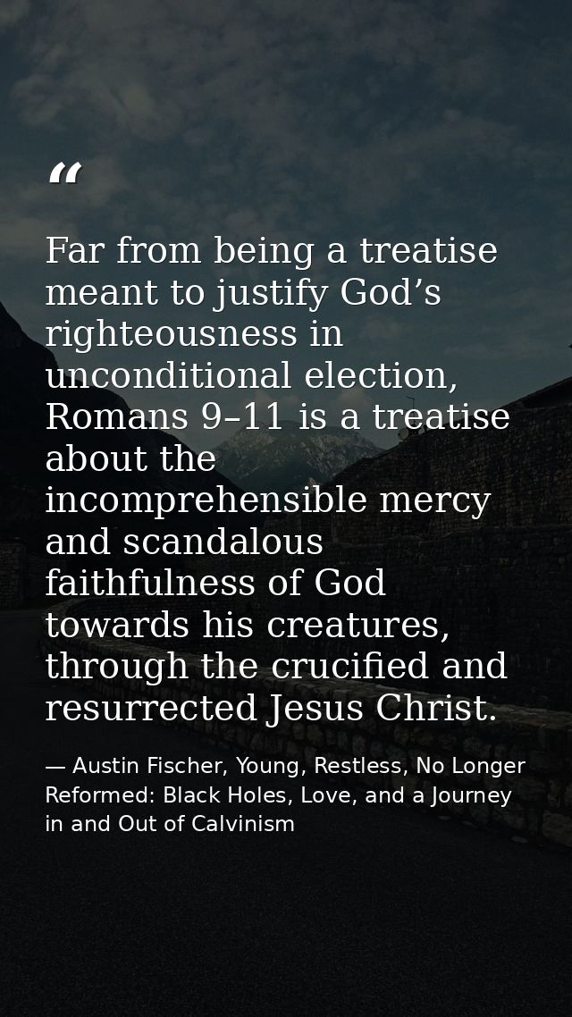 Far from being a treatise meant to justify God’s righteousness in unconditional election, Romans 9–11 is a treatise abou — Austin Fischer, Young, Restless, No Longer Reformed: Black Holes, Love, and a Journey in and Out of Calvinism