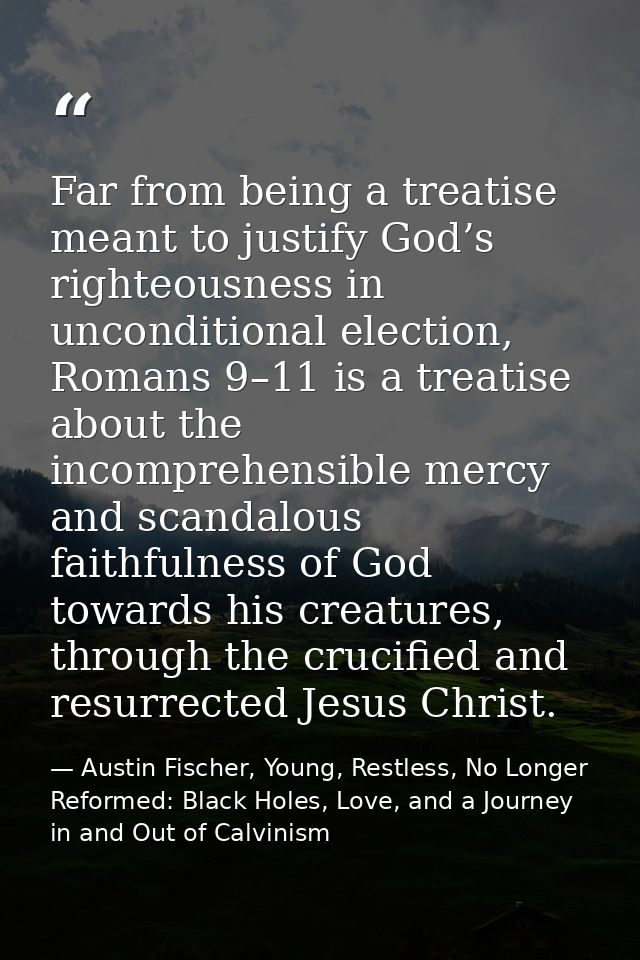Far from being a treatise meant to justify God’s righteousness in unconditional election, Romans 9–11 is a treatise abou — Austin Fischer, Young, Restless, No Longer Reformed: Black Holes, Love, and a Journey in and Out of Calvinism
