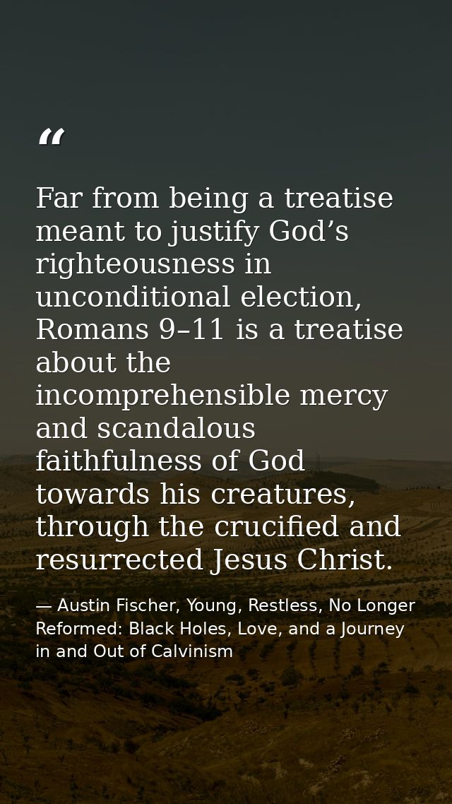 Far from being a treatise meant to justify God’s righteousness in unconditional election, Romans 9–11 is a treatise abou — Austin Fischer, Young, Restless, No Longer Reformed: Black Holes, Love, and a Journey in and Out of Calvinism