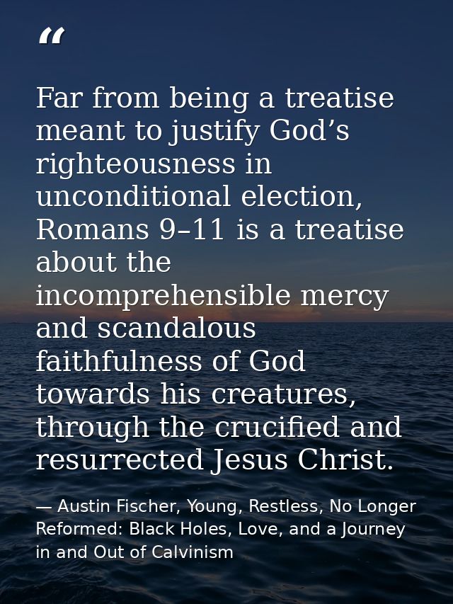 Far from being a treatise meant to justify God’s righteousness in unconditional election, Romans 9–11 is a treatise abou — Austin Fischer, Young, Restless, No Longer Reformed: Black Holes, Love, and a Journey in and Out of Calvinism