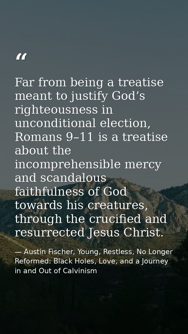 Far from being a treatise meant to justify God’s righteousness in unconditional election, Romans 9–11 is a treatise abou — Austin Fischer, Young, Restless, No Longer Reformed: Black Holes, Love, and a Journey in and Out of Calvinism