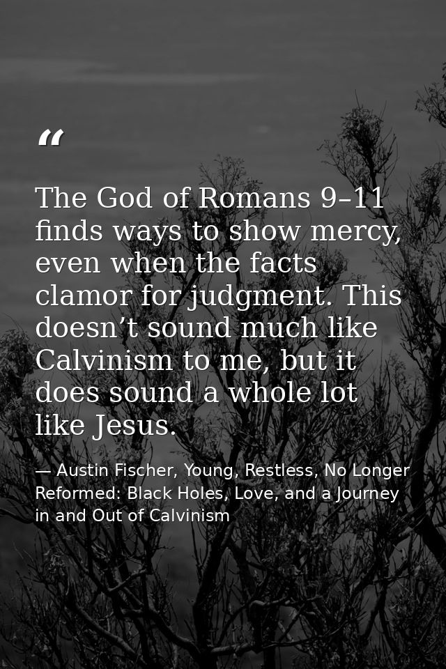 The God of Romans 9–11 finds ways to show mercy, even when the facts clamor for judgment. This doesn’t sound much like C — Austin Fischer, Young, Restless, No Longer Reformed: Black Holes, Love, and a Journey in and Out of Calvinism