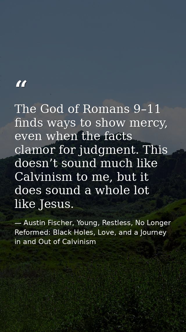 The God of Romans 9–11 finds ways to show mercy, even when the facts clamor for judgment. This doesn’t sound much like C — Austin Fischer, Young, Restless, No Longer Reformed: Black Holes, Love, and a Journey in and Out of Calvinism