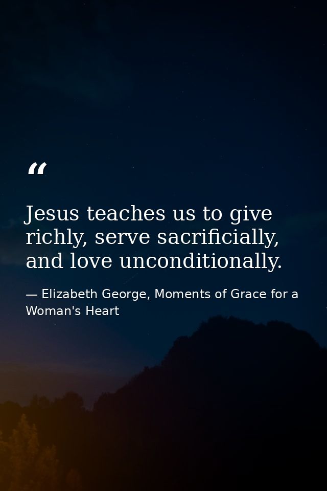 Jesus teaches us to give richly, serve sacrificially, and love unconditionally. — Elizabeth George, Moments of Grace for a Woman's Heart