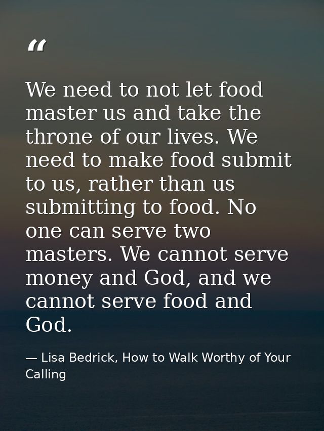 We need to not let food master us and take the throne of our lives. We need to make food submit to us, rather than us su — Lisa Bedrick, How to Walk Worthy of Your Calling