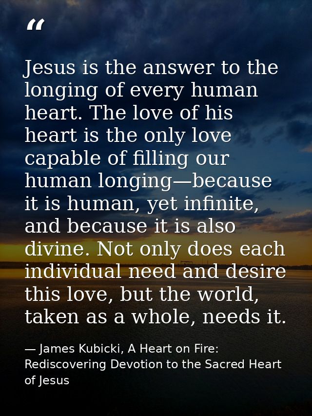 Jesus is the answer to the longing of every human heart. The love of his heart is the only love capable of filling our h — James Kubicki, A Heart on Fire: Rediscovering Devotion to the Sacred Heart of Jesus