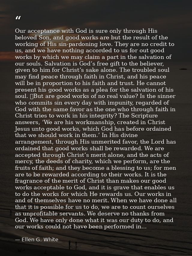 Our acceptance with God is sure only through His beloved Son, and good works are but the result of the working of His si — Ellen G. White