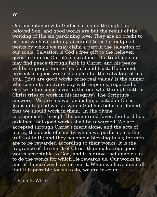 Our acceptance with God is sure only through His beloved Son, and good works are but the result of the working of His si — Ellen G. White