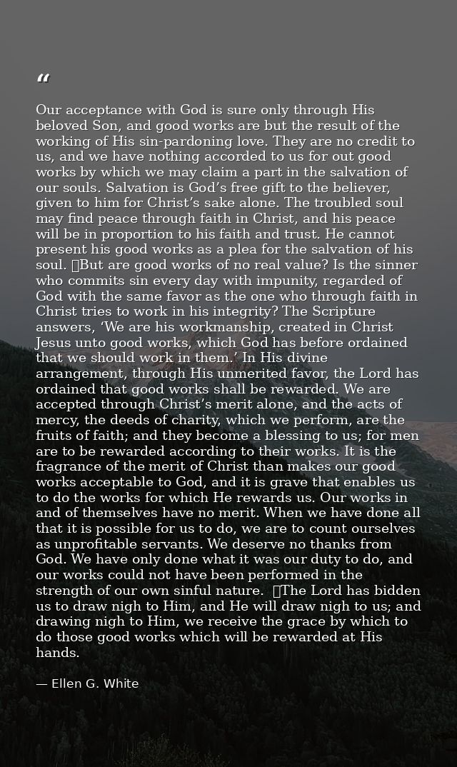 Our acceptance with God is sure only through His beloved Son, and good works are but the result of the working of His si — Ellen G. White