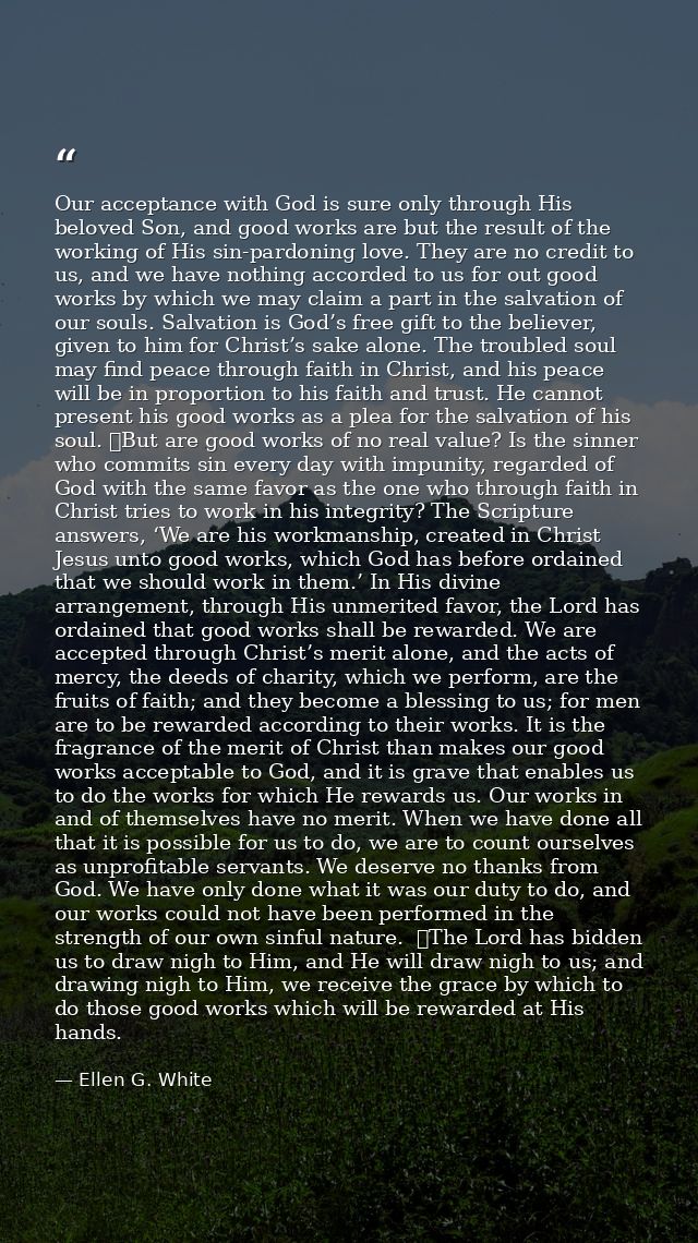 Our acceptance with God is sure only through His beloved Son, and good works are but the result of the working of His si — Ellen G. White