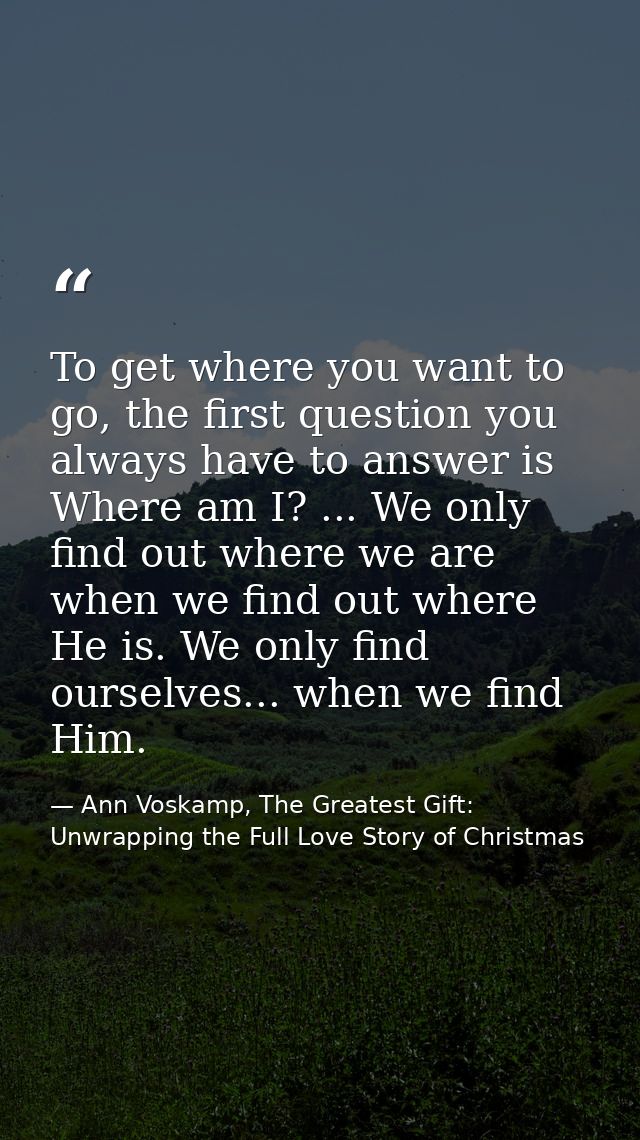 To get where you want to go, the first question you always have to answer is Where am I? ... We only find out where we a — Ann Voskamp, The Greatest Gift: Unwrapping the Full Love Story of Christmas