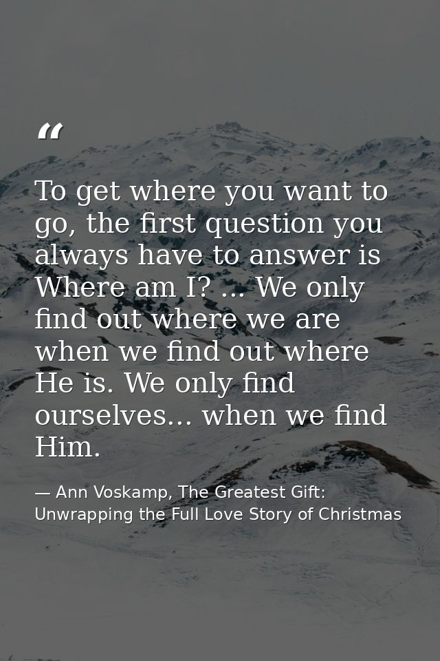 To get where you want to go, the first question you always have to answer is Where am I? ... We only find out where we a — Ann Voskamp, The Greatest Gift: Unwrapping the Full Love Story of Christmas