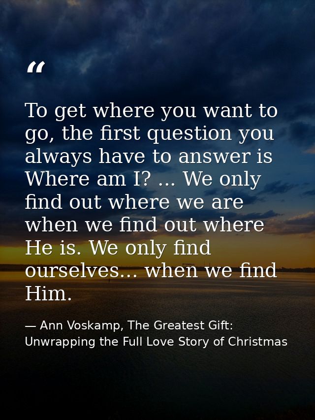 To get where you want to go, the first question you always have to answer is Where am I? ... We only find out where we a — Ann Voskamp, The Greatest Gift: Unwrapping the Full Love Story of Christmas