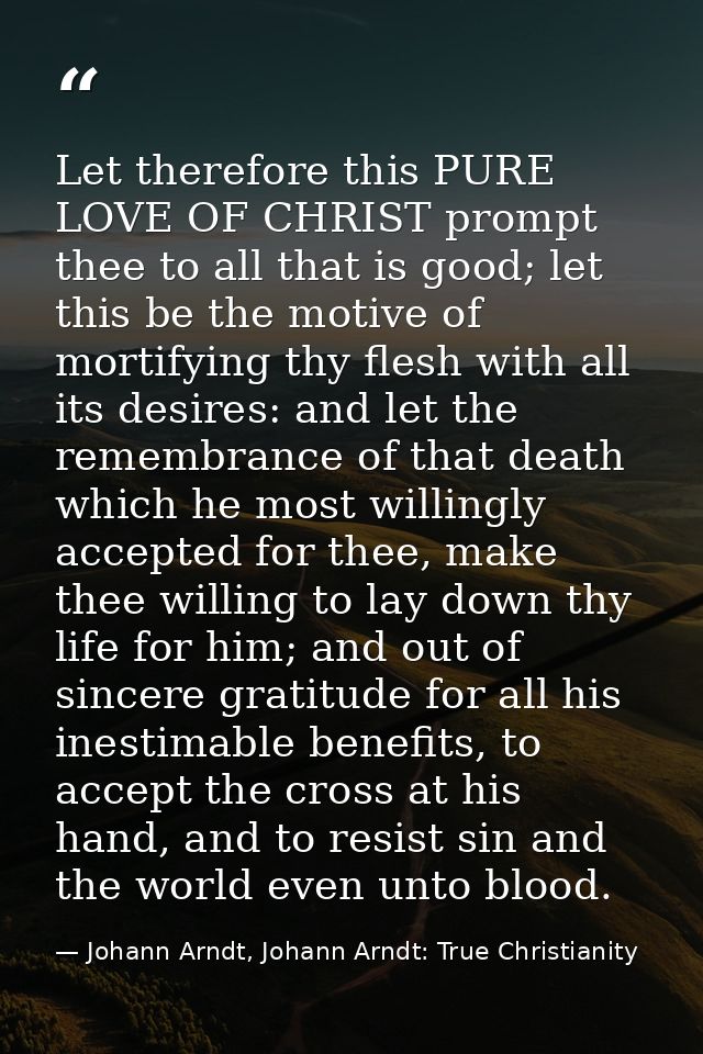 Let therefore this PURE LOVE OF CHRIST prompt thee to all that is good; let this be the motive of mortifying thy flesh w — Johann Arndt, Johann Arndt: True Christianity