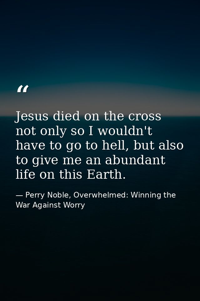 Jesus died on the cross not only so I wouldn't have to go to hell, but also to give me an abundant life on this Earth. — Perry Noble, Overwhelmed: Winning the War Against Worry