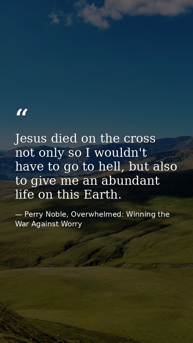 Jesus died on the cross not only so I wouldn't have to go to hell, but also to give me an abundant life on this Earth. — Perry Noble, Overwhelmed: Winning the War Against Worry