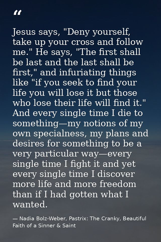 Jesus says, "Deny yourself, take up your cross and follow me." He says, "The first shall be last and the last shall be f — Nadia Bolz-Weber, Pastrix: The Cranky, Beautiful Faith of a Sinner & Saint