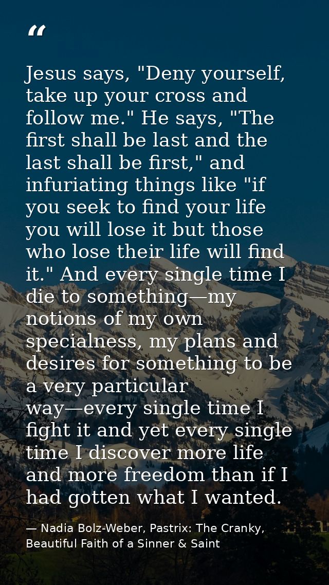 Jesus says, "Deny yourself, take up your cross and follow me." He says, "The first shall be last and the last shall be f — Nadia Bolz-Weber, Pastrix: The Cranky, Beautiful Faith of a Sinner & Saint