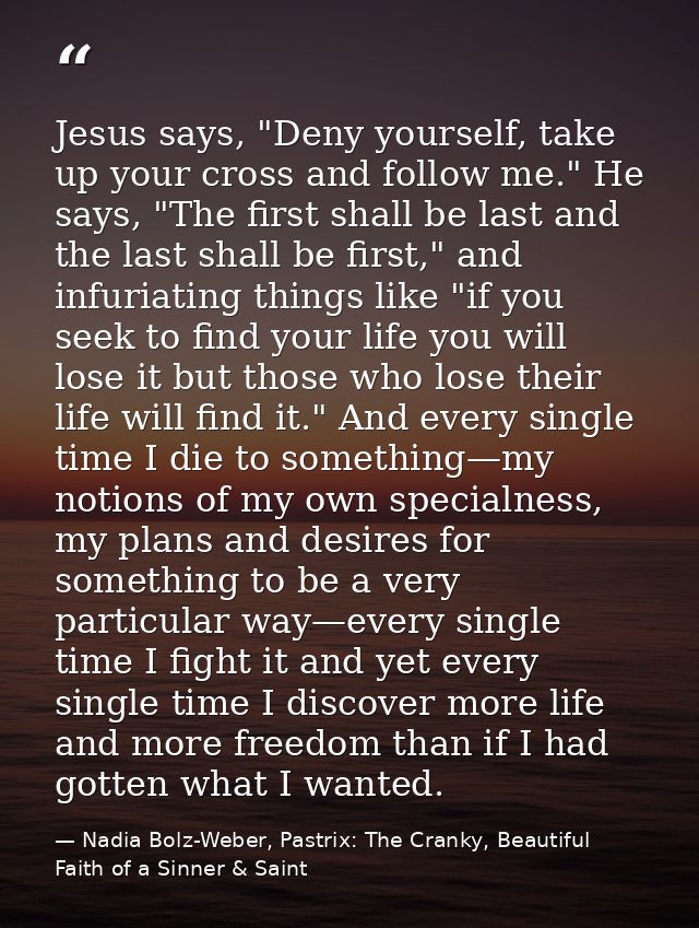 Jesus says, "Deny yourself, take up your cross and follow me." He says, "The first shall be last and the last shall be f — Nadia Bolz-Weber, Pastrix: The Cranky, Beautiful Faith of a Sinner & Saint