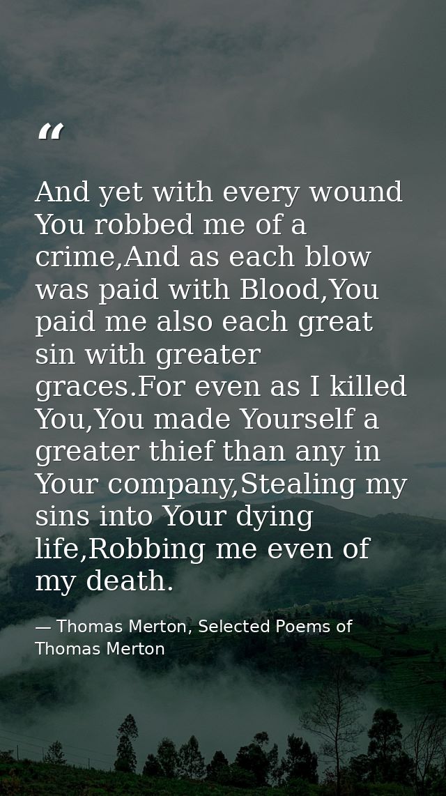 And yet with every wound You robbed me of a crime,And as each blow was paid with Blood,You paid me also each great sin w — Thomas Merton, Selected Poems of Thomas Merton