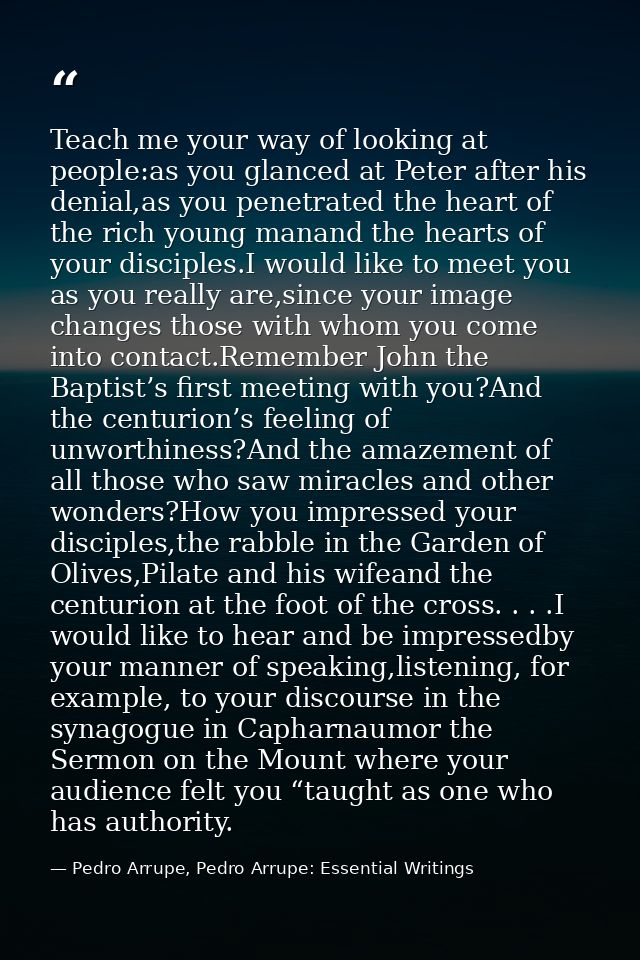 Teach me your way of looking at people:as you glanced at Peter after his denial,as you penetrated the heart of the rich  — Pedro Arrupe, Pedro Arrupe: Essential Writings