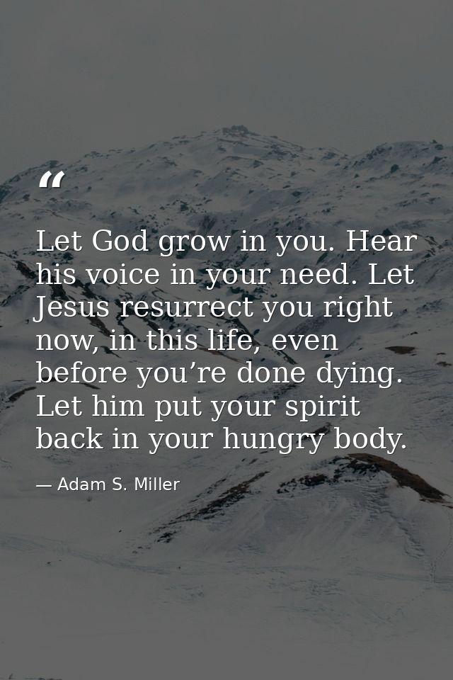 Let God grow in you. Hear his voice in your need. Let Jesus resurrect you right now, in this life, even before you’re do — Adam S. Miller