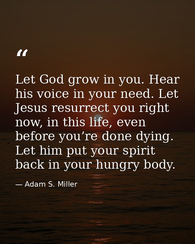 Let God grow in you. Hear his voice in your need. Let Jesus resurrect you right now, in this life, even before you’re do — Adam S. Miller