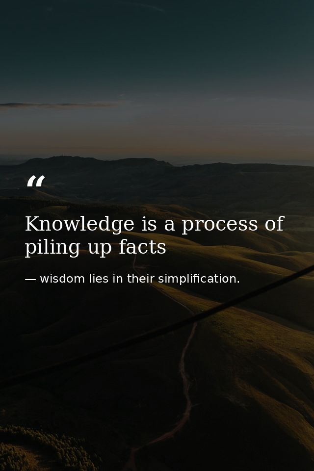 Knowledge is a process of piling up facts — wisdom lies in their simplification.