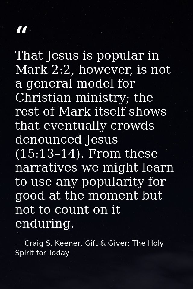 That Jesus is popular in Mark 2:2, however, is not a general model for Christian ministry; the rest of Mark itself shows — Craig S. Keener, Gift & Giver: The Holy Spirit for Today