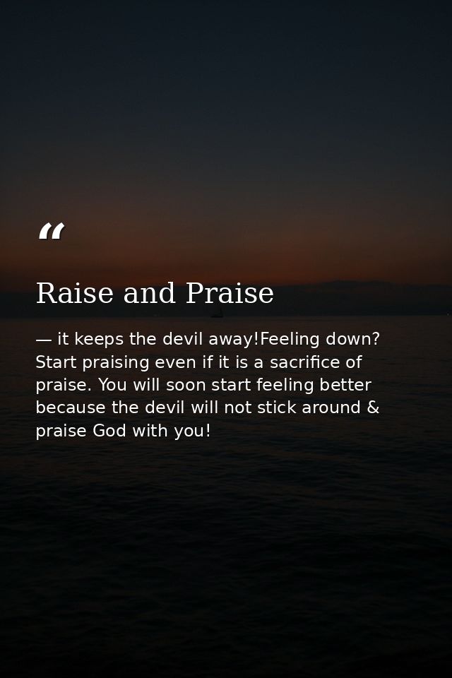 Raise and Praise — it keeps the devil away!Feeling down? Start praising even if it is a sacrifice of praise. You will soon start feeling better because the devil will not stick around & praise God with you!