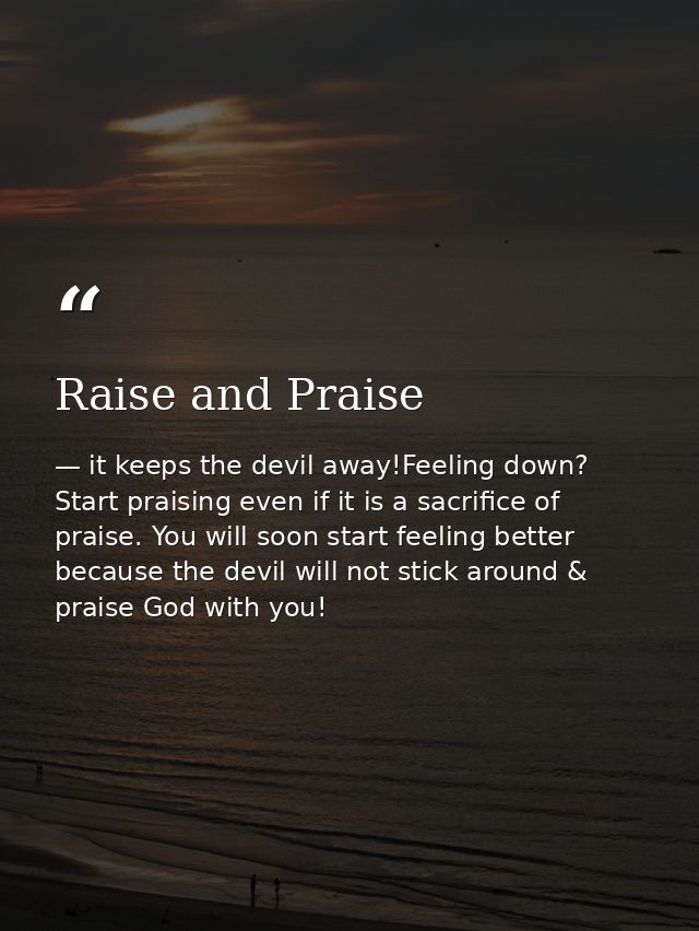 Raise and Praise — it keeps the devil away!Feeling down? Start praising even if it is a sacrifice of praise. You will soon start feeling better because the devil will not stick around & praise God with you!