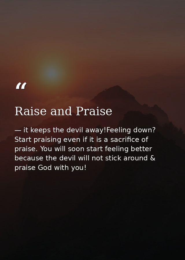 Raise and Praise — it keeps the devil away!Feeling down? Start praising even if it is a sacrifice of praise. You will soon start feeling better because the devil will not stick around & praise God with you!
