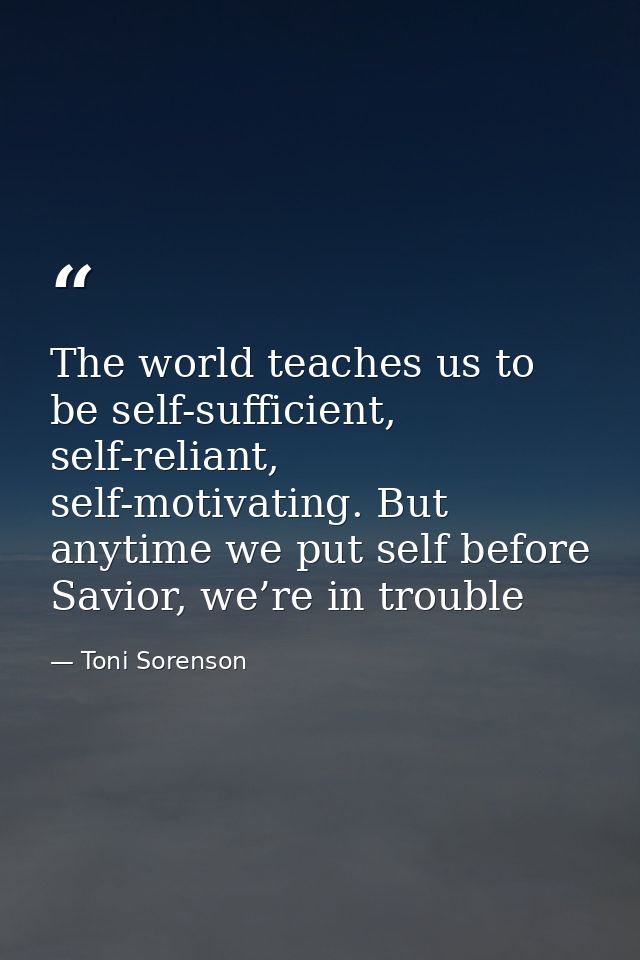 The world teaches us to be self-sufficient, self-reliant, self-motivating. But anytime we put self before Savior, we’re  — Toni Sorenson