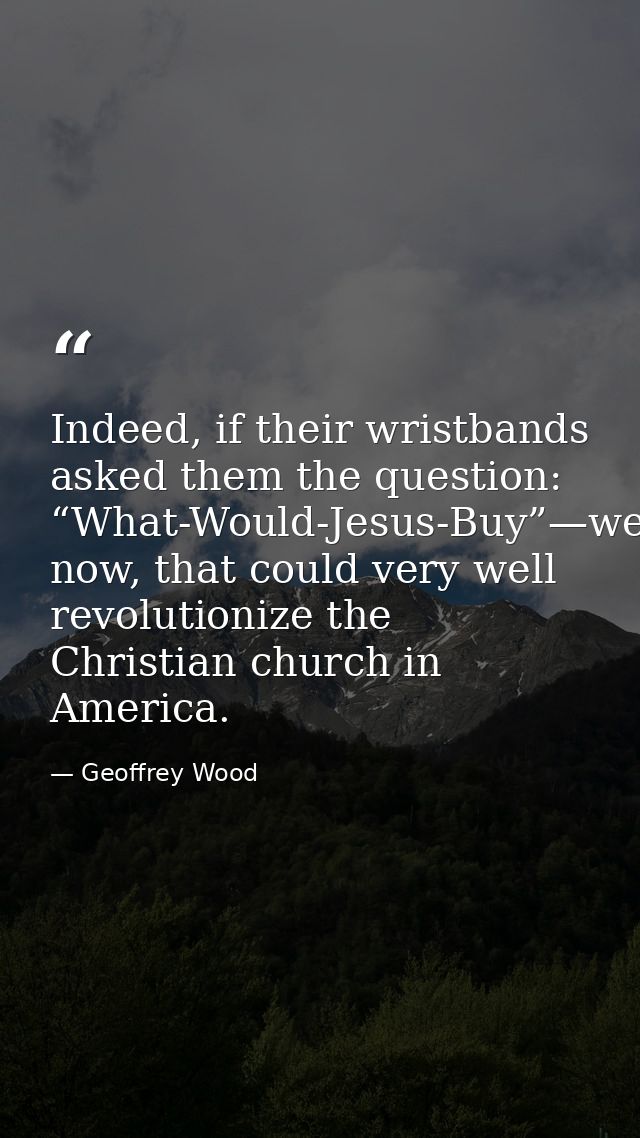 Indeed, if their wristbands asked them the question: “What-Would-Jesus-Buy”—well now, that could very well revolutionize — Geoffrey Wood