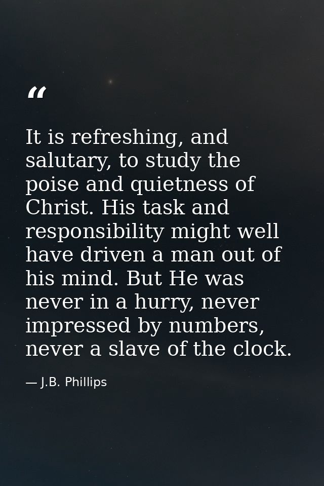It is refreshing, and salutary, to study the poise and quietness of Christ. His task and responsibility might well have  — J.B. Phillips