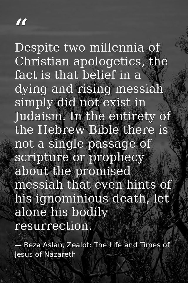 Despite two millennia of Christian apologetics, the fact is that belief in a dying and rising messiah simply did not exi — Reza Aslan, Zealot: The Life and Times of Jesus of Nazareth