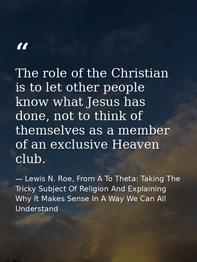 The role of the Christian is to let other people know what Jesus has done, not to think of themselves as a member of an  — Lewis N. Roe, From A To Theta: Taking The Tricky Subject Of Religion And Explaining Why It Makes Sense In A Way We Can All Understand