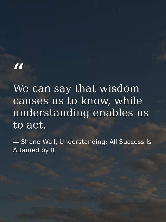 We can say that wisdom causes us to know, while understanding enables us to act. — Shane Wall, Understanding: All Success Is Attained by It