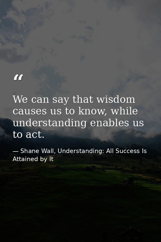 We can say that wisdom causes us to know, while understanding enables us to act. — Shane Wall, Understanding: All Success Is Attained by It