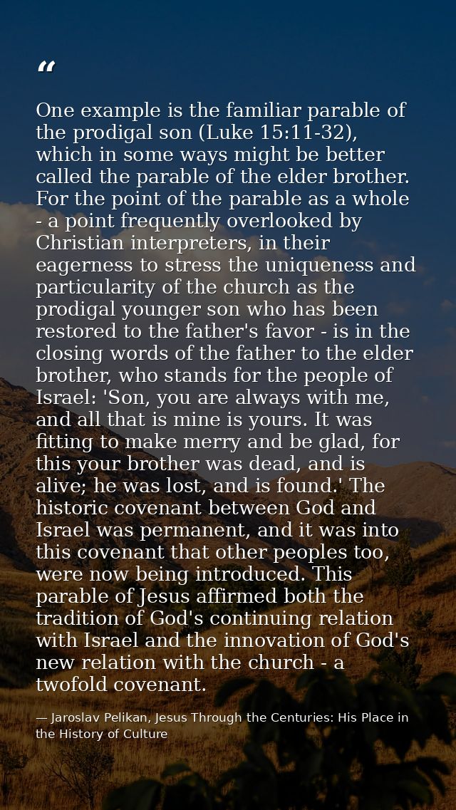One example is the familiar parable of the prodigal son (Luke 15:11-32), which in some ways might be better called the p — Jaroslav Pelikan, Jesus Through the Centuries: His Place in the History of Culture