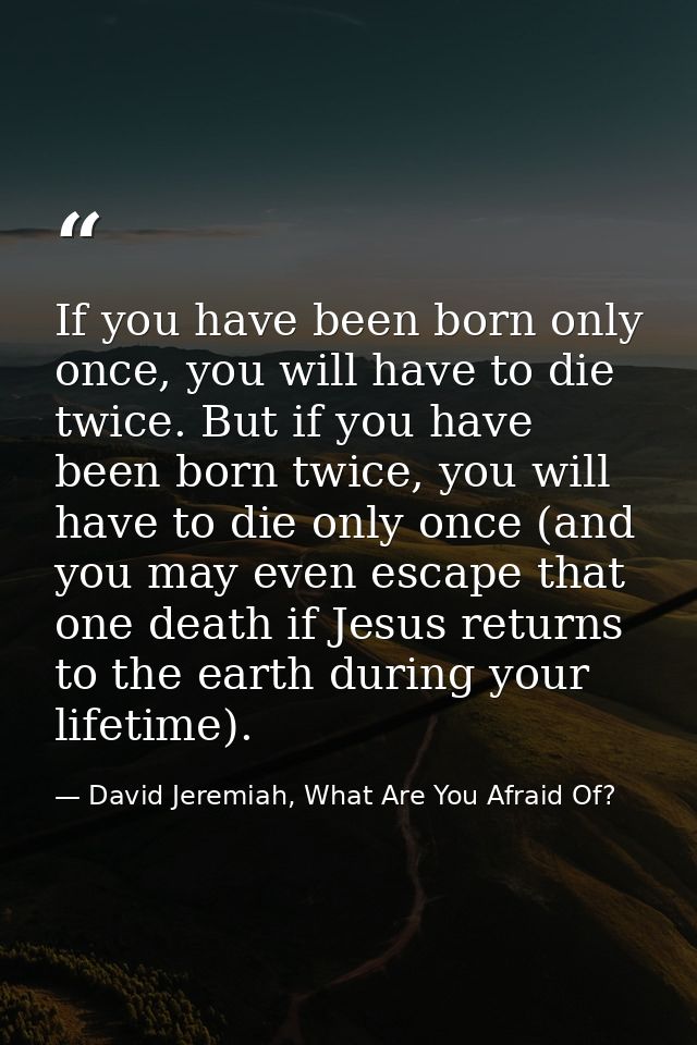 If you have been born only once, you will have to die twice. But if you have been born twice, you will have to die only  — David Jeremiah, What Are You Afraid Of?
