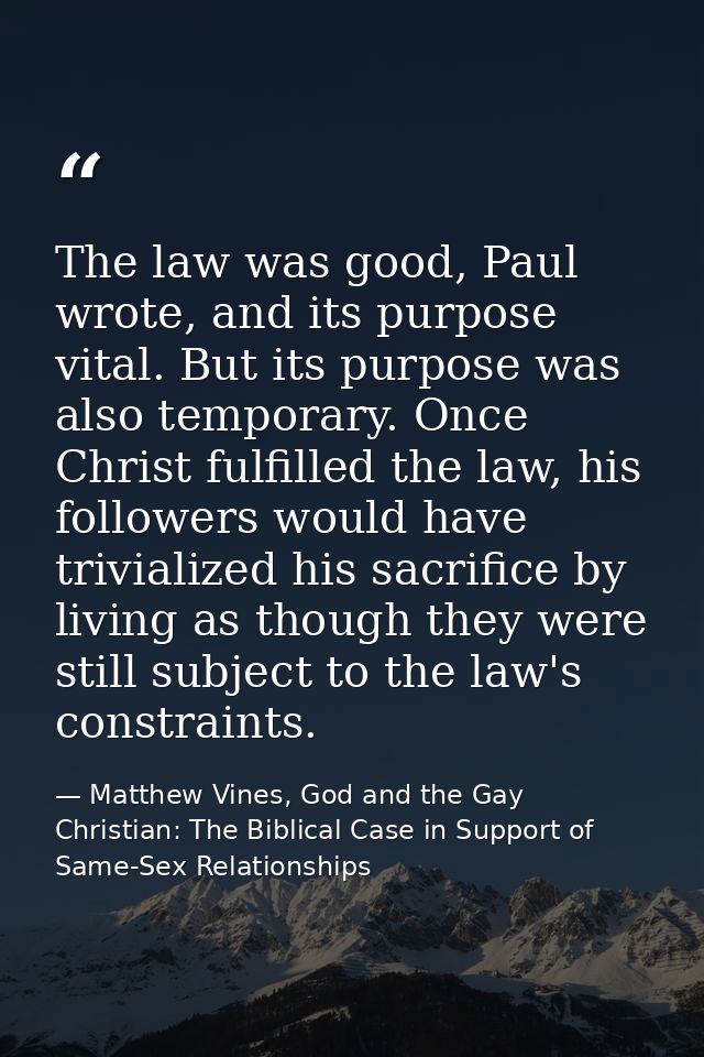 The law was good, Paul wrote, and its purpose vital. But its purpose was also temporary. Once Christ fulfilled the law,  — Matthew Vines, God and the Gay Christian: The Biblical Case in Support of Same-Sex Relationships