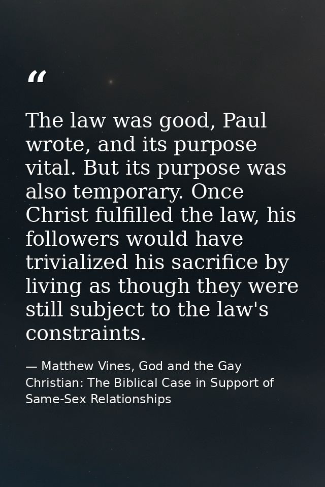 The law was good, Paul wrote, and its purpose vital. But its purpose was also temporary. Once Christ fulfilled the law,  — Matthew Vines, God and the Gay Christian: The Biblical Case in Support of Same-Sex Relationships