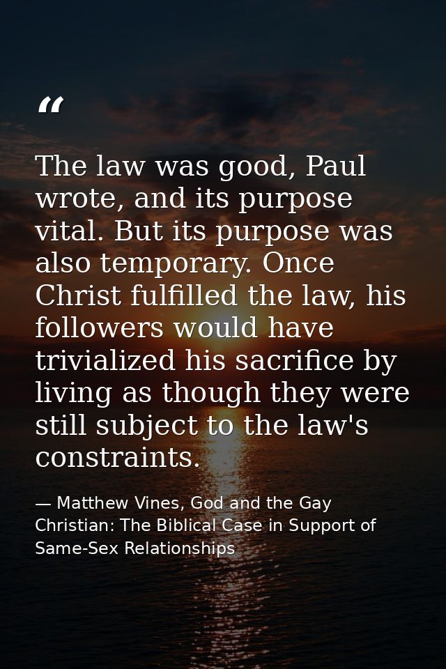 The law was good, Paul wrote, and its purpose vital. But its purpose was also temporary. Once Christ fulfilled the law,  — Matthew Vines, God and the Gay Christian: The Biblical Case in Support of Same-Sex Relationships
