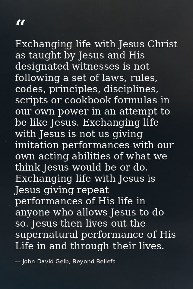 Exchanging life with Jesus Christ as taught by Jesus and His designated witnesses is not following a set of laws, rules, — John David Geib, Beyond Beliefs