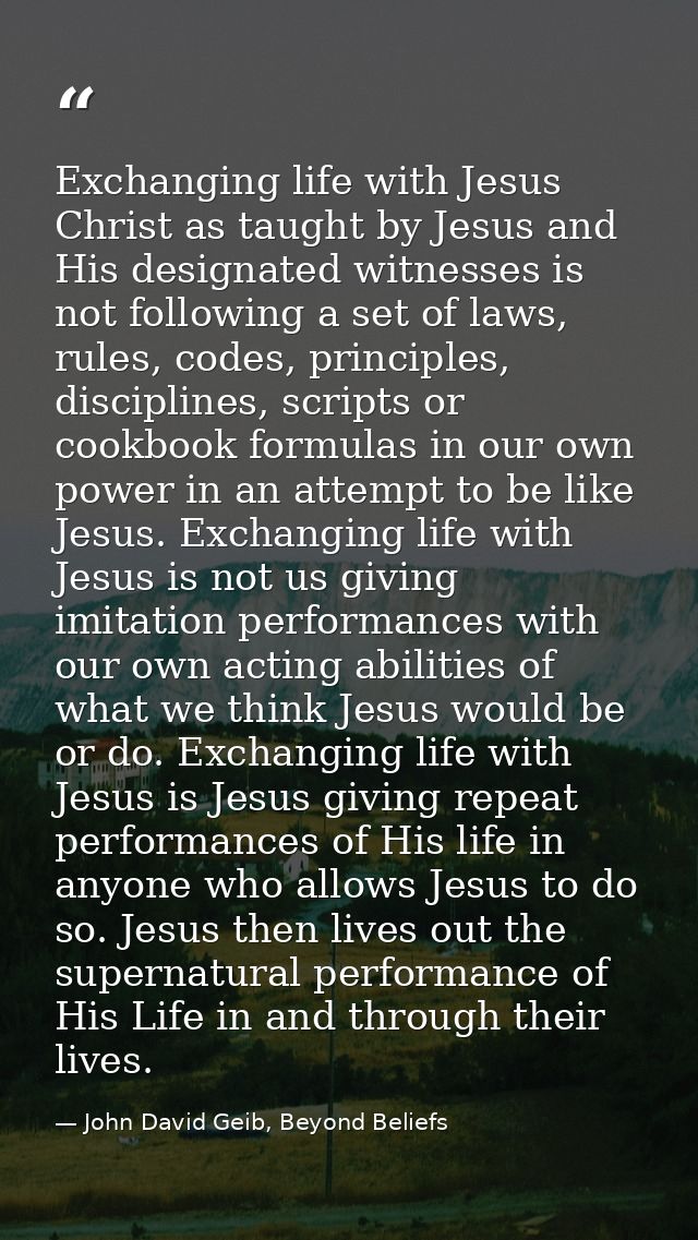 Exchanging life with Jesus Christ as taught by Jesus and His designated witnesses is not following a set of laws, rules, — John David Geib, Beyond Beliefs