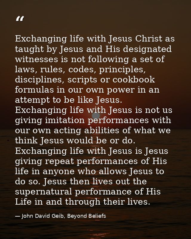 Exchanging life with Jesus Christ as taught by Jesus and His designated witnesses is not following a set of laws, rules, — John David Geib, Beyond Beliefs