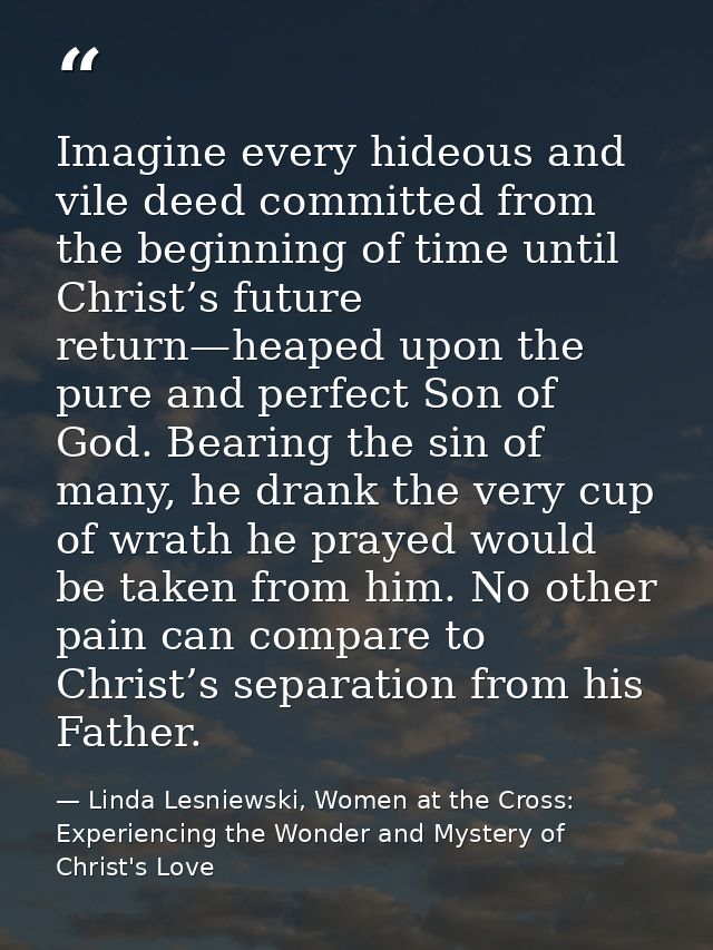 Imagine every hideous and vile deed committed from the beginning of time until Christ’s future return—heaped upon the pu — Linda Lesniewski, Women at the Cross: Experiencing the Wonder and Mystery of Christ's Love