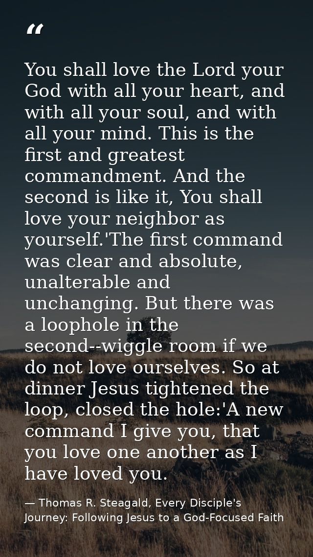 You shall love the Lord your God with all your heart, and with all your soul, and with all your mind. This is the first  — Thomas R. Steagald, Every Disciple's Journey: Following Jesus to a God-Focused Faith