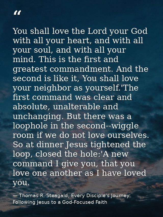 You shall love the Lord your God with all your heart, and with all your soul, and with all your mind. This is the first  — Thomas R. Steagald, Every Disciple's Journey: Following Jesus to a God-Focused Faith